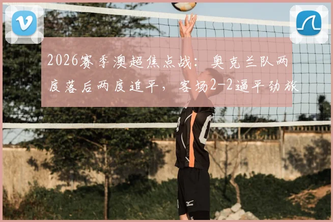 2026赛季澳超焦点战：奥克兰队两度落后两度追平，客场2-2逼平劲旅悉尼FC全记录与战术复盘