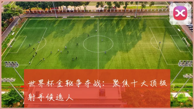 世界杯金靴争夺战：聚焦十大顶级射手候选人