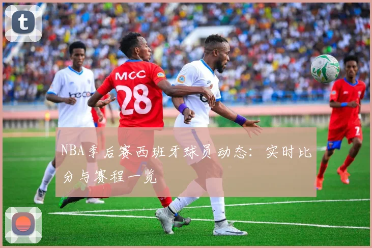 NBA季后赛西班牙球员动态：实时比分与赛程一览