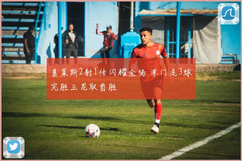 基莱斯2射1传闪耀全场 津门虎3球完胜玉昆取首胜