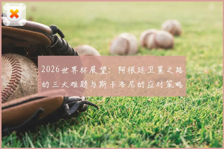2026世界杯展望：阿根廷卫冕之路的三大难题与斯卡洛尼的应对策略