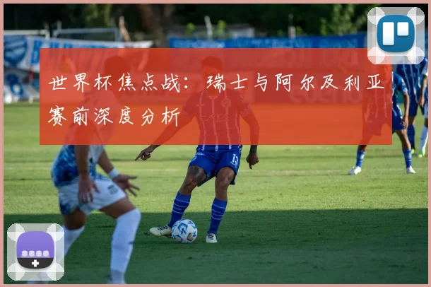 世界杯焦点战：瑞士与阿尔及利亚赛前深度分析