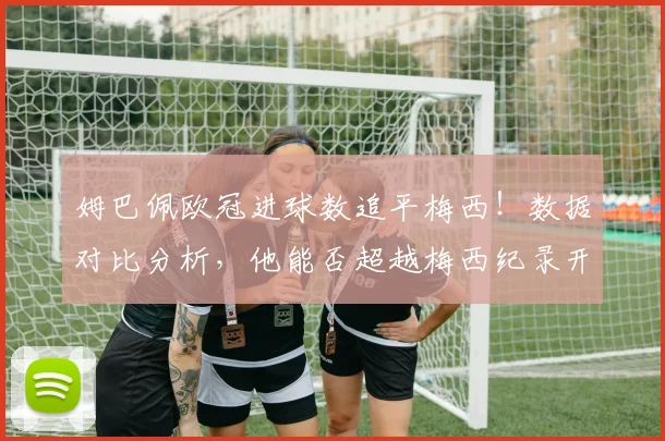 姆巴佩欧冠进球数追平梅西！数据对比分析，他能否超越梅西纪录开启新双骄时代？