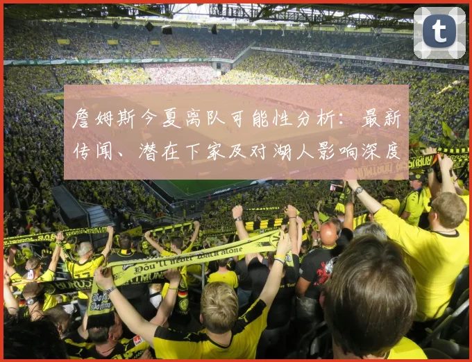 詹姆斯今夏离队可能性分析：最新传闻、潜在下家及对湖人影响深度解读