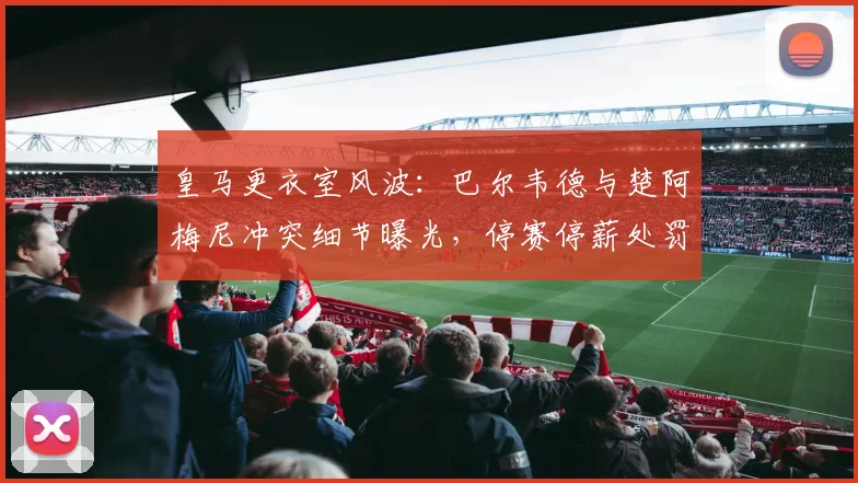 皇马更衣室风波：巴尔韦德与楚阿梅尼冲突细节曝光，停赛停薪处罚引发热议