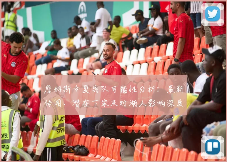 詹姆斯今夏离队可能性分析：最新传闻、潜在下家及对湖人影响深度解读