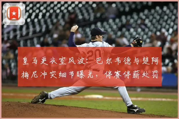 皇马更衣室风波：巴尔韦德与楚阿梅尼冲突细节曝光，停赛停薪处罚引发热议