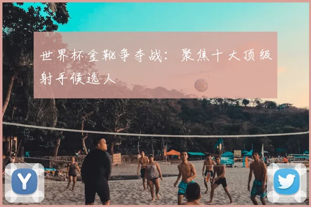 世界杯金靴争夺战：聚焦十大顶级射手候选人